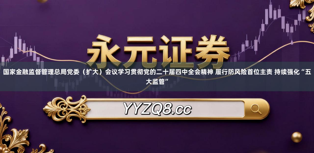 国家金融监督管理总局党委（扩大）会议学习贯彻党的二十届四中全会精神 履行防风险首位主责 持续强化“五大监管”